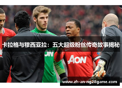 卡拉格与穆西亚拉：五大超级粉丝传奇故事揭秘