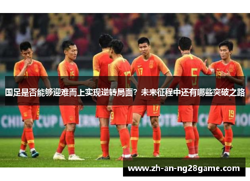 国足是否能够迎难而上实现逆转局面？未来征程中还有哪些突破之路