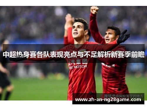 中超热身赛各队表现亮点与不足解析新赛季前瞻