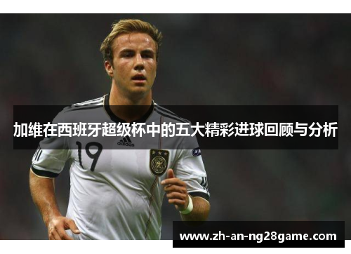 加维在西班牙超级杯中的五大精彩进球回顾与分析