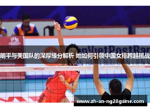 朗平与美国队的深厚缘分解析 她如何引领中国女排跨越挑战