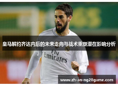 皇马解约齐达内后的未来走向与战术重塑潜在影响分析