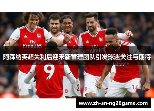 阿森纳英超失利后迎来新管理团队引发球迷关注与期待