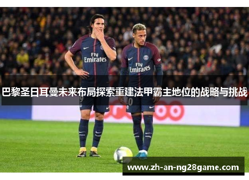 巴黎圣日耳曼未来布局探索重建法甲霸主地位的战略与挑战