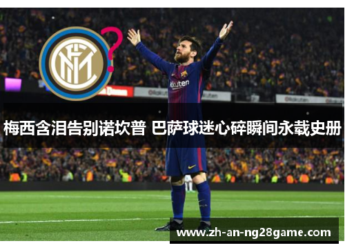 梅西含泪告别诺坎普 巴萨球迷心碎瞬间永载史册