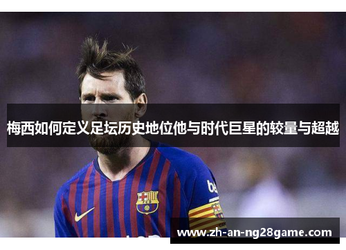 梅西如何定义足坛历史地位他与时代巨星的较量与超越 梅西如何定义足坛历史地位他与时代巨星的较量与超越