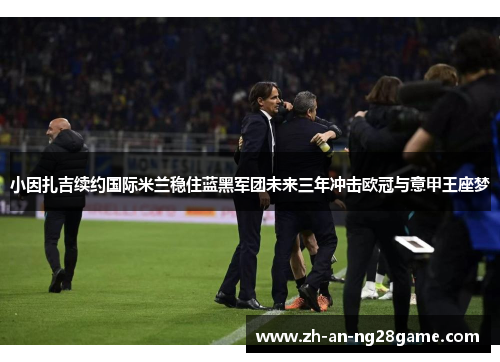 小因扎吉续约国际米兰稳住蓝黑军团未来三年冲击欧冠与意甲王座梦