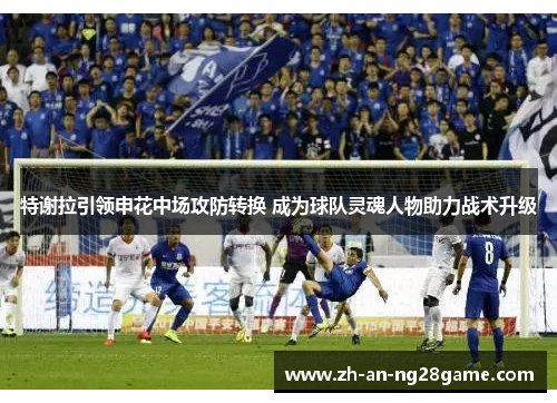 特谢拉引领申花中场攻防转换 成为球队灵魂人物助力战术升级 特谢拉引领申花中场攻防转换 成为球队灵魂人物助力战术升级