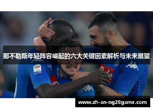 那不勒斯年轻阵容崛起的六大关键因素解析与未来展望 那不勒斯年轻阵容崛起的六大关键因素解析与未来展望
